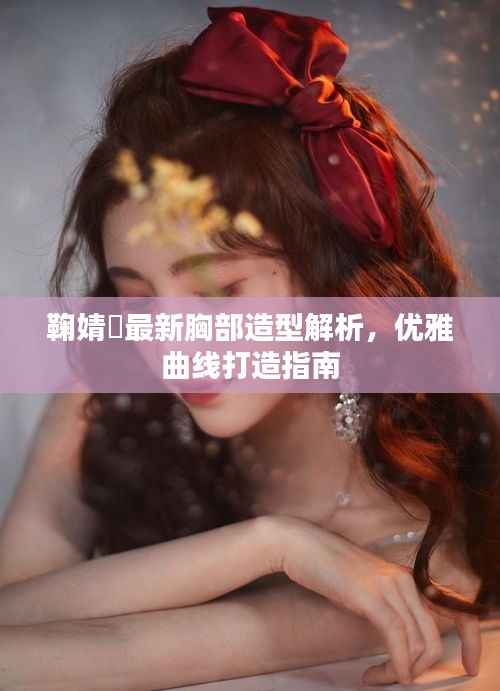 鞠婧祎最新胸部造型解析,优雅曲线打造指南